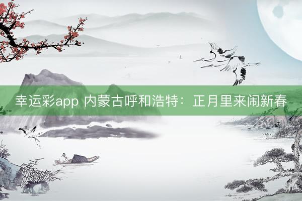 幸运彩app 内蒙古呼和浩特：正月里来闹新春