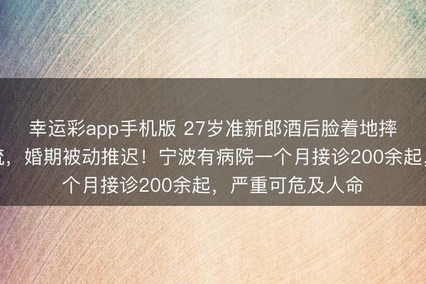 幸运彩app手机版 27岁准新郎酒后脸着地摔伤，面部鲜血直流，婚期被动推迟！宁波有病院一个月接诊200余起，严重可危及人命