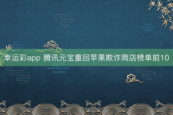 幸运彩app 腾讯元宝重回苹果欺诈商店榜单前10