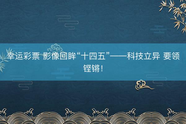 幸运彩票 影像回眸“十四五”——科技立异 要领铿锵！