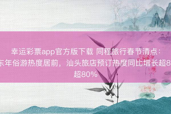 幸运彩票app官方版下载 同程旅行春节清点：广东年俗游热度居前，汕头旅店预订热度同比增长超80%