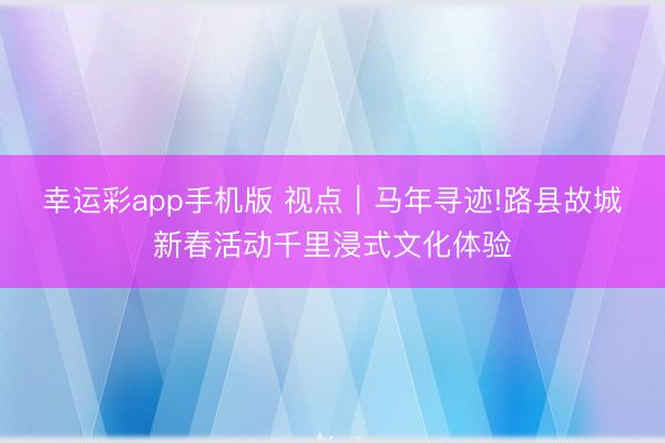 幸运彩app手机版 视点｜马年寻迹!路县故城新春活动千里浸式文化体验