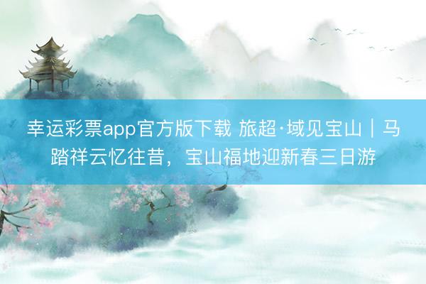 幸运彩票app官方版下载 旅超·域见宝山｜马踏祥云忆往昔，宝山福地迎新春三日游