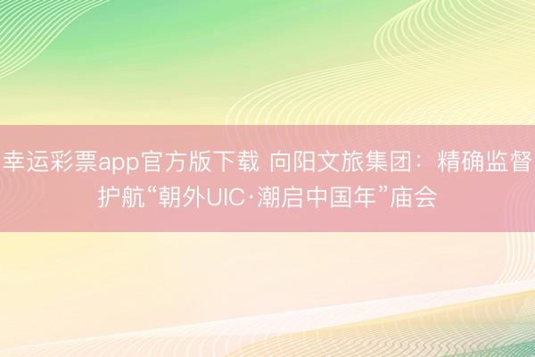 幸运彩票app官方版下载 向阳文旅集团：精确监督护航“朝外UIC·潮启中国年”庙会