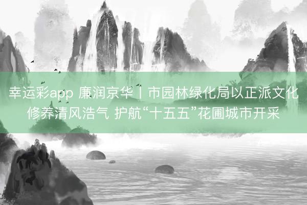 幸运彩app 廉润京华丨市园林绿化局以正派文化修养清风浩气 护航“十五五”花圃城市开采