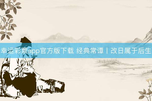 幸运彩票app官方版下载 经典常谭丨改日属于后生