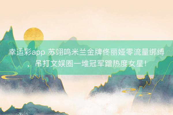 幸运彩app 苏翊鸣米兰金牌佟丽娅零流量绑缚,吊打文娱圈一堆冠军蹭热度女星!