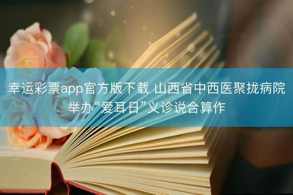 幸运彩票app官方版下载 山西省中西医聚拢病院举办“爱耳日”义诊说合算作