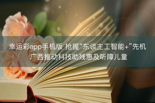 幸运彩app手机版 抢握“东谈主工智能+”先机 广西推动科技助残惠及听障儿童