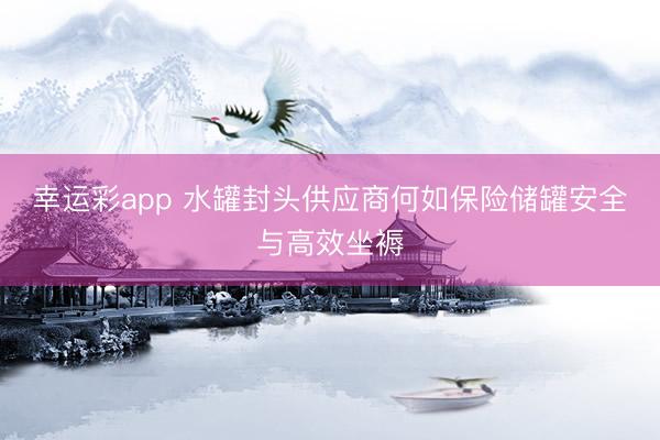 幸运彩app 水罐封头供应商何如保险储罐安全与高效坐褥