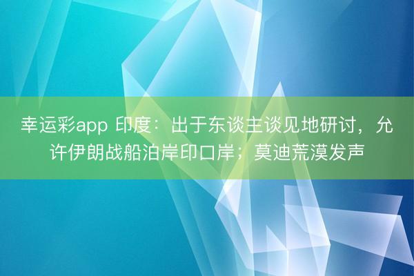 幸运彩app 印度：出于东谈主谈见地研讨，允许伊朗战船泊岸印口岸；莫迪荒漠发声
