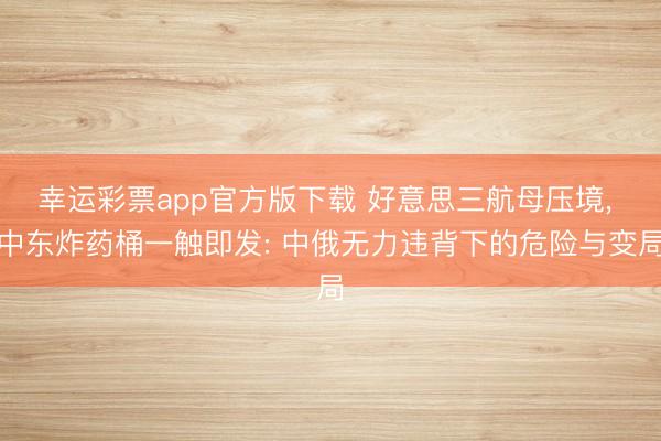 幸运彩票app官方版下载 好意思三航母压境, 中东炸药桶一触即发: 中俄无力违背下的危险与变局